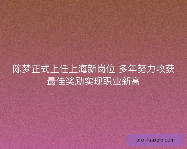陈梦正式上任上海新岗位 多年努力收获最佳奖励实现职业新高