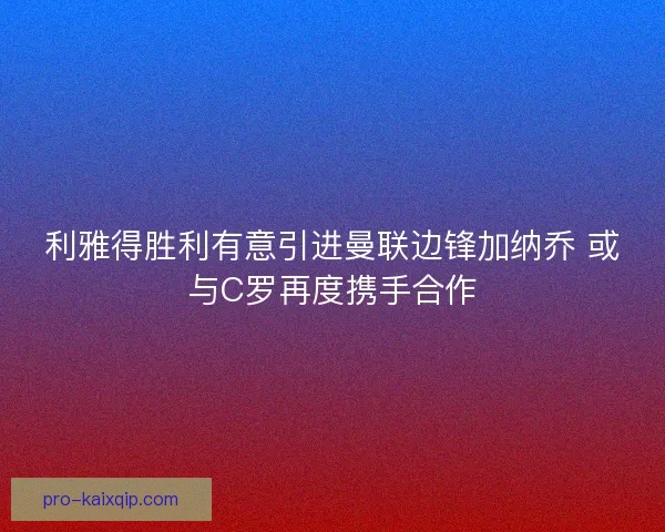 利雅得胜利有意引进曼联边锋加纳乔 或与C罗再度携手合作