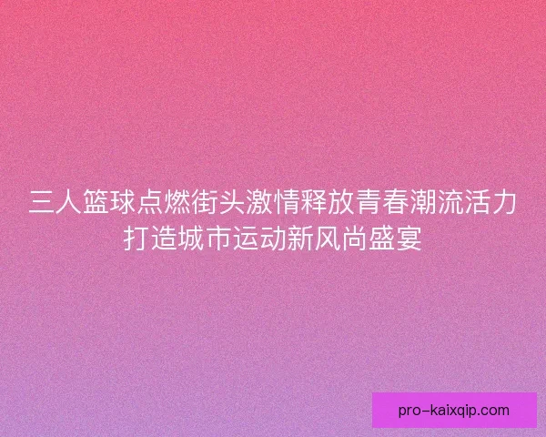 三人篮球点燃街头激情释放青春潮流活力打造城市运动新风尚盛宴